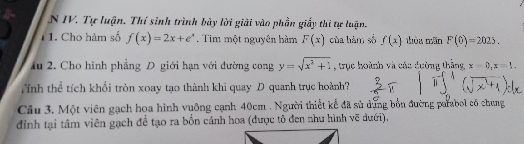 Tự luận. Thí sinh trình bày lời giải vào phần giấy thi tự luận. 
1. Cho hàm số f(x)=2x+e^x. Tìm một nguyên hàm F(x) của hàm số f(x) thỏa mãn F(0)=2025. 
ầu 2. Cho hình phẳng D giới hạn với đường cong y=sqrt(x^2+1) , trục hoành và các đường thắng x=0, x=1. 
Tính thể tích khối tròn xoay tạo thành khi quay D quanh trục hoành? 
Câu 3. Một viên gạch hoa hình vuông cạnh 40cm. Người thiết kế đã sử dựng bốn đường parabol có chung 
đinh tại tâm viên gạch để tạo ra bốn cánh hoa (được tô đen như hình vẽ dưới).