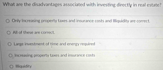 What are the disadvantages associated with investing directly in real estate?
Only Increasing property taxes and insurance costs and Illiquidity are correct.
All of these are correct.
Large investment of time and energy required
Increasing property taxes and insurance costs
Illiquidity