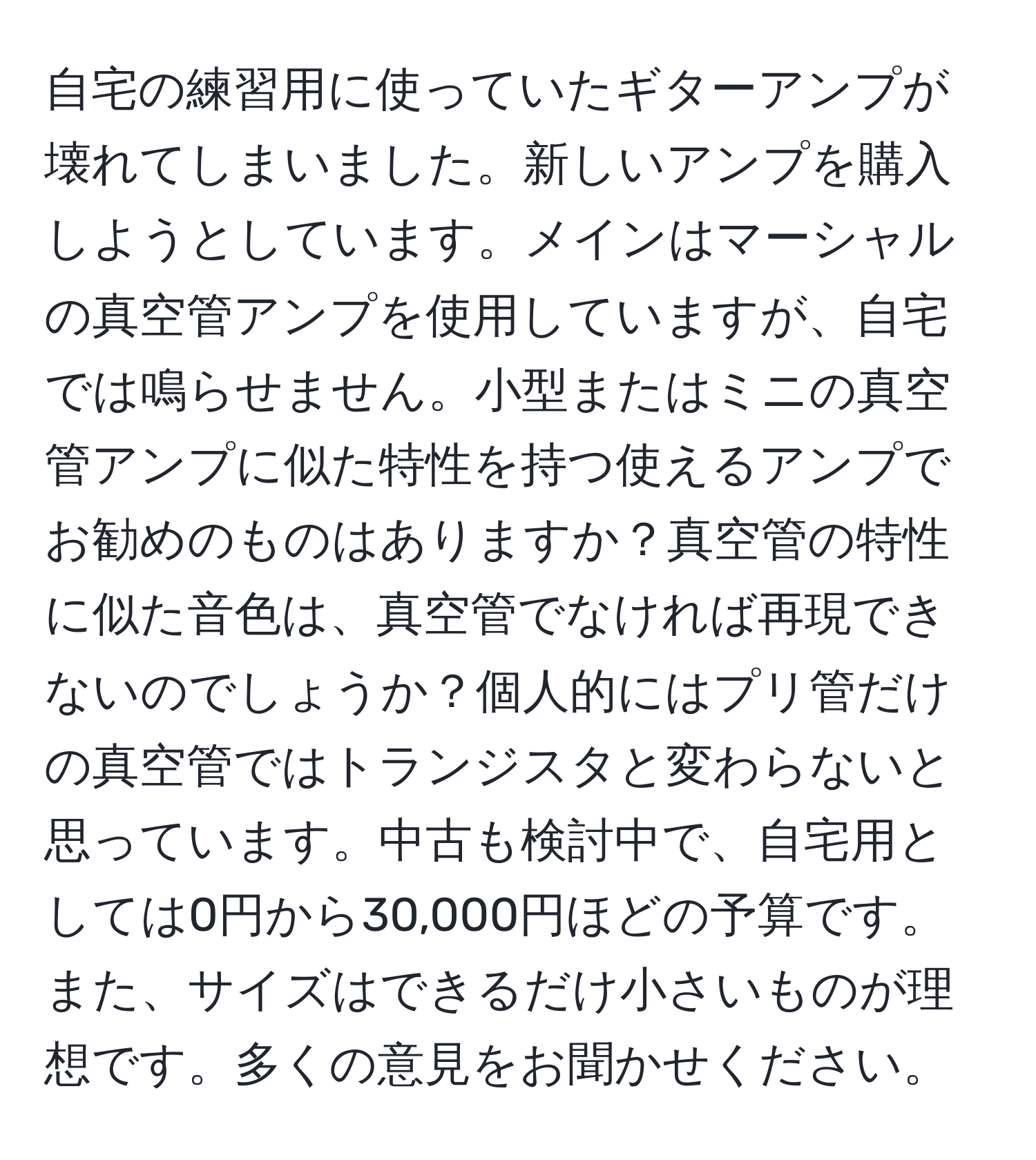 自宅の練習用に使っていたギターアンプが壊れてしまいました。新しいアンプを購入しようとしています。メインはマーシャルの真空管アンプを使用していますが、自宅では鳴らせません。小型またはミニの真空管アンプに似た特性を持つ使えるアンプでお勧めのものはありますか？真空管の特性に似た音色は、真空管でなければ再現できないのでしょうか？個人的にはプリ管だけの真空管ではトランジスタと変わらないと思っています。中古も検討中で、自宅用としては0円から30,000円ほどの予算です。また、サイズはできるだけ小さいものが理想です。多くの意見をお聞かせください。