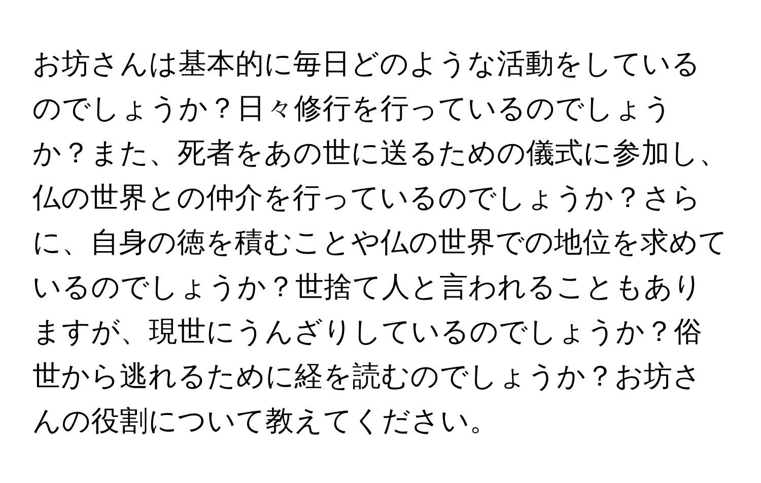 お坊さんは基本的に毎日どのような活動をしているのでしょうか？日々修行を行っているのでしょうか？また、死者をあの世に送るための儀式に参加し、仏の世界との仲介を行っているのでしょうか？さらに、自身の徳を積むことや仏の世界での地位を求めているのでしょうか？世捨て人と言われることもありますが、現世にうんざりしているのでしょうか？俗世から逃れるために経を読むのでしょうか？お坊さんの役割について教えてください。