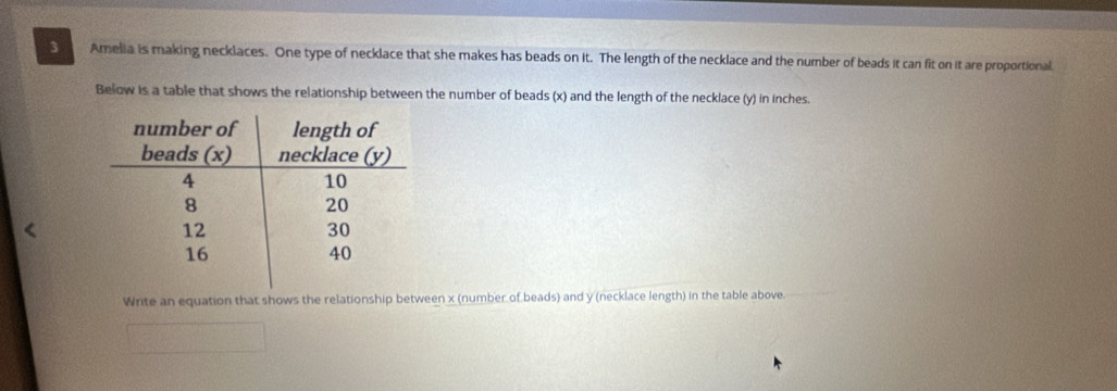 Amelia is making necklaces. One type of necklace that she makes has beads on it. The length of the necklace and the number of beads it can fit on it are proportional. 
Below is a table that shows the relationship between the number of beads (x) and the length of the necklace (y) in inches. 
Write an equation that shows the relationship between x (number of beads) and y (necklace length) in the table above.