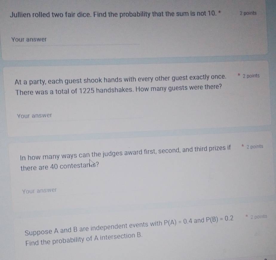 Jullien rolled two fair dice. Find the probability that the sum is not 10. * 2 points 
Your answer 
At a party, each guest shook hands with every other guest exactly once. * 2 points 
There was a total of 1225 handshakes. How many guests were there? 
Your answer 
In how many ways can the judges award first, second, and third prizes if * 2 points 
there are 40 contestans? 
Your answer 
Suppose A and B are independent events with P(A)=0.4 and P(B)=0.2 * 2 points 
Find the probability of A intersection B.