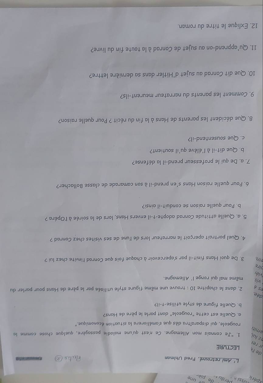 xpérit 
L' Ami retrouvé, Fred Uhlman 74 
de l 
leCtuRE 
r rr 
ez lul 1. "Je connais mon Allemagne. Ce n'est qu'une maladie passagère, quelque chose comme la 
amiti 
rougeole, qui disparaîtra dès que s'améliorera la situation économique.'' 
a. Quelle est cette "rougeole" dont parle le père de Hans? 
b. Quelle figure de style utilise-t-il? 
dée. 
es é 2. dans le chapitre 10 : trouve une même figure style utilisée par le père de Hans pour parler du 
vis même mal qui ronge l' Allemagne. 
vièn 
pire 
ein 3. De quoi Hans finit-il par s'apercevoir à chaque fois que Conrad l'invite chez lui ? 
4. Quel portrait aperçoit le narrateur lors de l'une de ses visites chez Conrad ? 
5. a. Quelle attitude Conrad adopte-t-il envers Hans, lors de la soirée à l'Opéra ? 
b. Pour quelle raison se conduit-il ainsi? 
6. Pour quelle raison Hans s'en prend-il à son camarade de classe Bollacher? 
7. a. De qui le professeur prend-il la défense? 
b. Que dit-il à l'élève qu'il soutient? 
c. Que sousentend-il? 
8. Que décident les parents de Hans à la fin du récit ? Pour quelle raison? 
9. Comment les parents du narrateur meurent-ils? 
10. Que dit Conrad au sujet d'Hitler dans sa dernière lettre? 
11. Qu'apprend-on au sujet de Conrad à la toute fin du livre? 
12. Exlique le titre du roman.