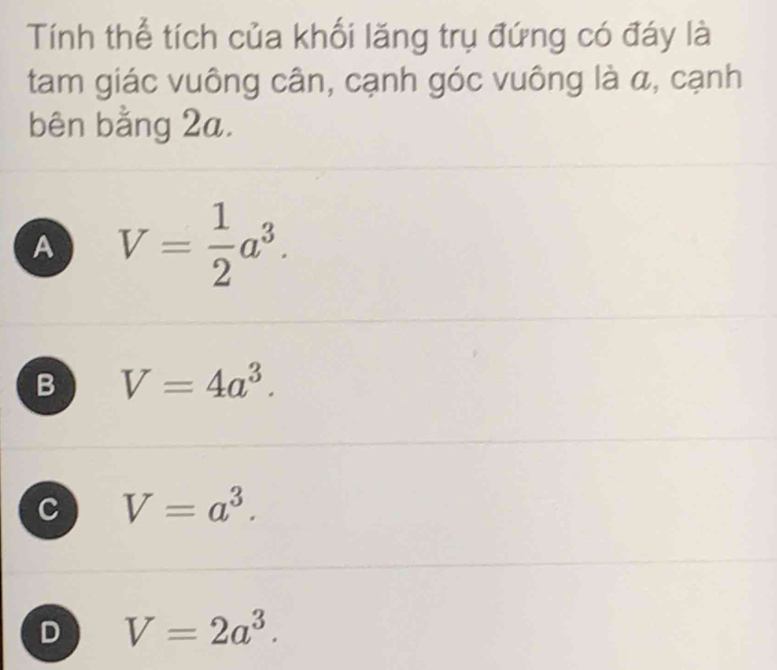 Tính thể tích của khối lăng trụ đứng có đáy là
tam giác vuông cân, cạnh góc vuông là α, cạnh
bên bằng 2a.
A V= 1/2 a^3.
B V=4a^3.
C V=a^3.
D V=2a^3.