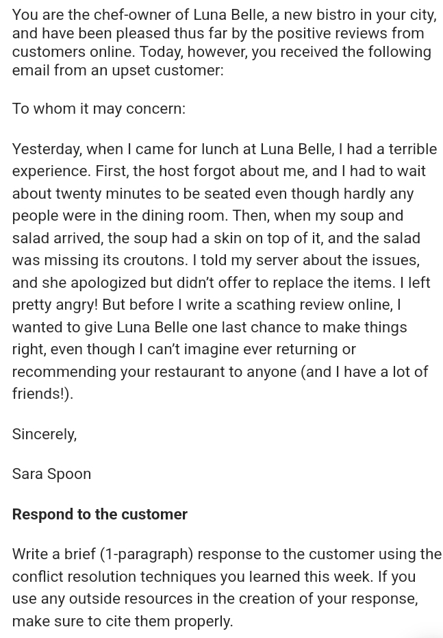 You are the chef-owner of Luna Belle, a new bistro in your city, 
and have been pleased thus far by the positive reviews from 
customers online. Today, however, you received the following 
email from an upset customer: 
To whom it may concern: 
Yesterday, when I came for lunch at Luna Belle, I had a terrible 
experience. First, the host forgot about me, and I had to wait 
about twenty minutes to be seated even though hardly any 
people were in the dining room. Then, when my soup and 
salad arrived, the soup had a skin on top of it, and the salad 
was missing its croutons. I told my server about the issues, 
and she apologized but didn't offer to replace the items. I left 
pretty angry! But before I write a scathing review online, I 
wanted to give Luna Belle one last chance to make things 
right, even though I can’t imagine ever returning or 
recommending your restaurant to anyone (and I have a lot of 
friends!). 
Sincerely, 
Sara Spoon 
Respond to the customer 
Write a brief (1-paragraph) response to the customer using the 
conflict resolution techniques you learned this week. If you 
use any outside resources in the creation of your response, 
make sure to cite them properly.