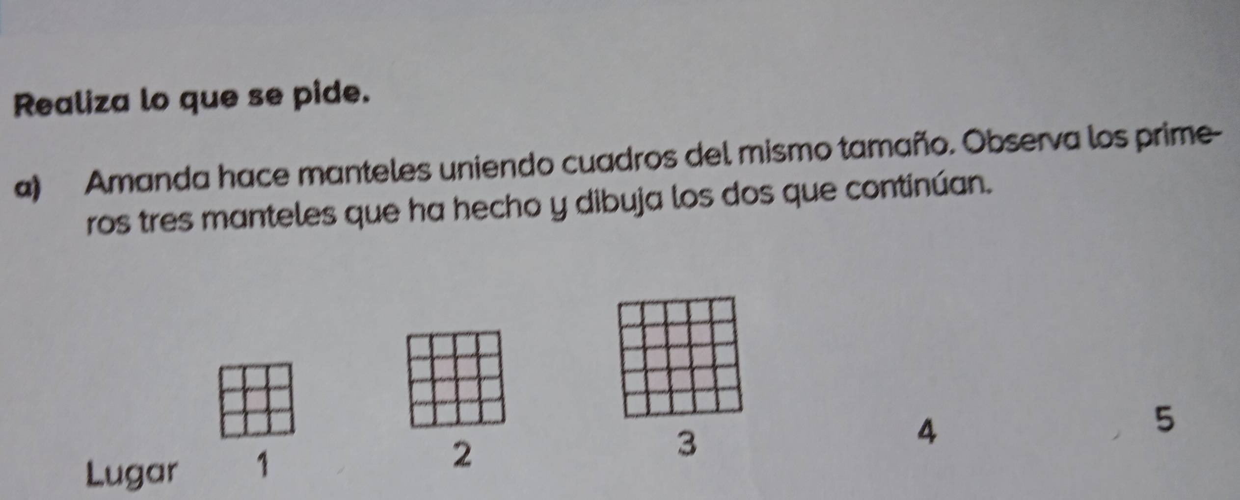 Realiza lo que se pide. 
a) Amanda hace manteles uniendo cuadros del mismo tamaño. Observa los prime- 
ros tres manteles que ha hecho y dibuja los dos que continúan.
3
4
5
Lugar
1
2