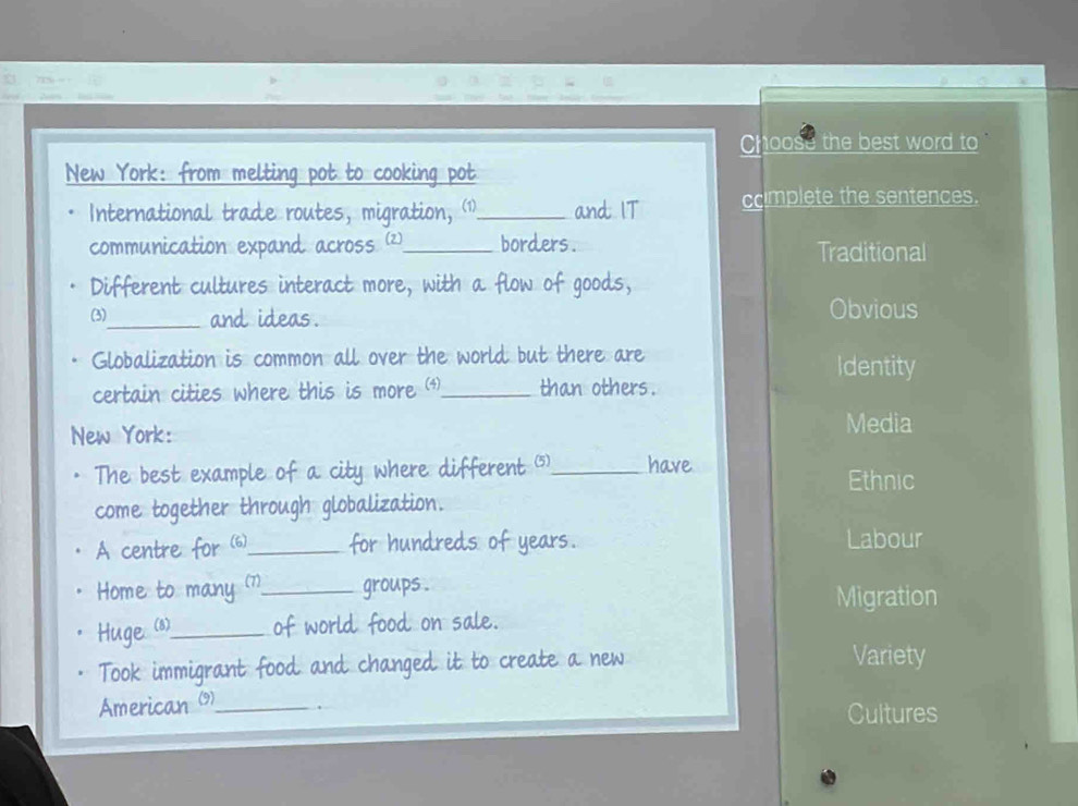 Choose the best word to 
New York: from melting pot to cooking pot
International trade routes, migration, ⑴1_ and IT ccimplete the sentences.
communication expand across (2)_ borders . Traditional
Different cultures interact more, with a flow of goods,
(3)_ and ideas. Obvious
Globalization is common all over the world but there are
Identity
certain cities where this is more (4)_ than others .
New York:
Media
The best example of a city where different _have
Ethnic
come together through globalization.
A centre for (6)_ for hundreds of years. Labour
Home to many (7)_ groups . Migration
Huge (1)__ of world food on sale.
Took immigrant food and changed it to create a new Variety
American (9)_
Cultures