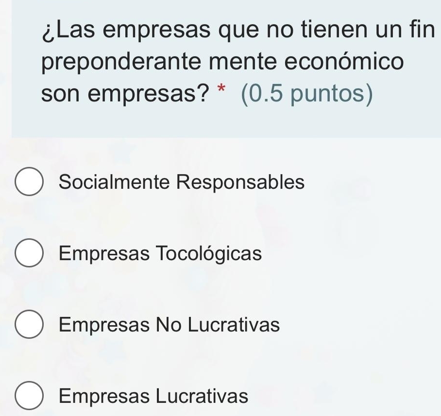 ¿Las empresas que no tienen un fin
preponderante mente económico
son empresas? * (0.5 puntos)
Socialmente Responsables
Empresas Tocológicas
Empresas No Lucrativas
Empresas Lucrativas