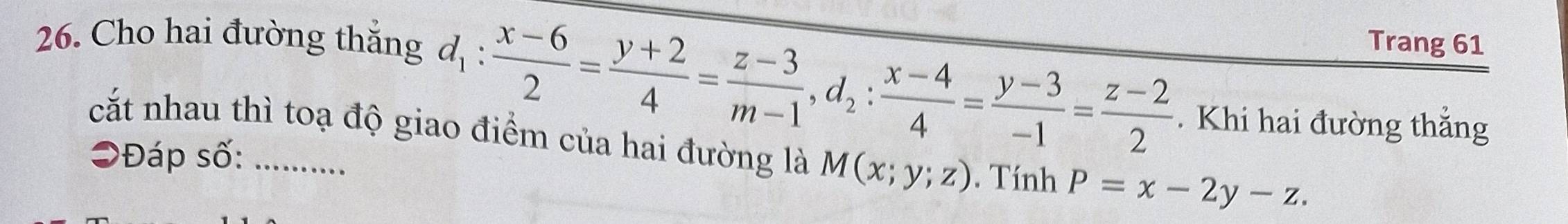 Cho hai đường thắng Trang 61
d_1: (x-6)/2 = (y+2)/4 = (z-3)/m-1 , d_2: (x-4)/4 = (y-3)/-1 = (z-2)/2 . Khi hai đường thắng
cắt nhau thì toạ độ giao điểm của hai đường là M(x;y;z). Tính P=x-2y-z. 
Đáp số:_