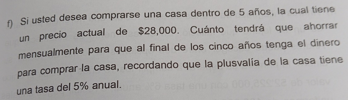 Si usted desea comprarse una casa dentro de 5 años, la cual tiene 
un precio actual de $28,000. Cuánto tendrá que ahorrar 
mensualmente para que al final de los cinco años tenga el dínero 
para comprar la casa, recordando que la plusvalía de la casa tiene 
una tasa del 5% anual.