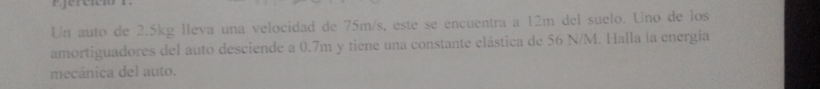 Ejercició 
Un auto de 2.5kg lleva una velocidad de 75m/s, este se encuentra a 12m del suelo. Uno de los 
amortiguadores del auto desciende a 0.7m y tiene una constante elástica de 56 N/M. Halla la energía 
mecánica del auto.