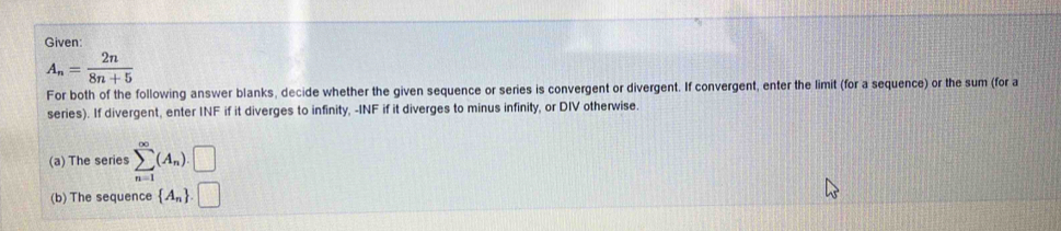 Given
A_n= 2n/8n+5 
For both of the following answer blanks, decide whether the given sequence or series is convergent or divergent. If convergent, enter the limit (for a sequence) or the sum (for a 
series). If divergent, enter INF if it diverges to infinity, -INF if it diverges to minus infinity, or DIV otherwise. 
(a) The series sumlimits _(n=1)^(∈fty)(A_n).□
(b) The sequence  A_n .□