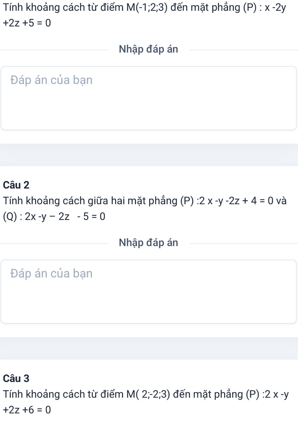 Tính khoảng cách từ điểm M(-1;2;3) đến mặt phẳng (P) : x-2y
+2z+5=0
Nhập đáp án 
Đáp án của bạn 
Câu 2 
Tính khoảng cách giữa hai mặt phẳng (P) 2x-y-2z+4=0 và 
(Q) : 2x-y-2z-5=0
Nhập đáp án 
Đáp án của bạn 
Câu 3 
Tính khoảng cách từ điểm M(2;-2;3) đến mặt phẳng (P) 2x-y
+2z+6=0