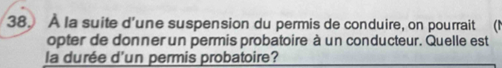 À la suite d'une suspension du permis de conduire, on pourrait a 
opter de donner un permis probatoire à un conducteur. Quelle est 
la durée d'un permis probatoire?