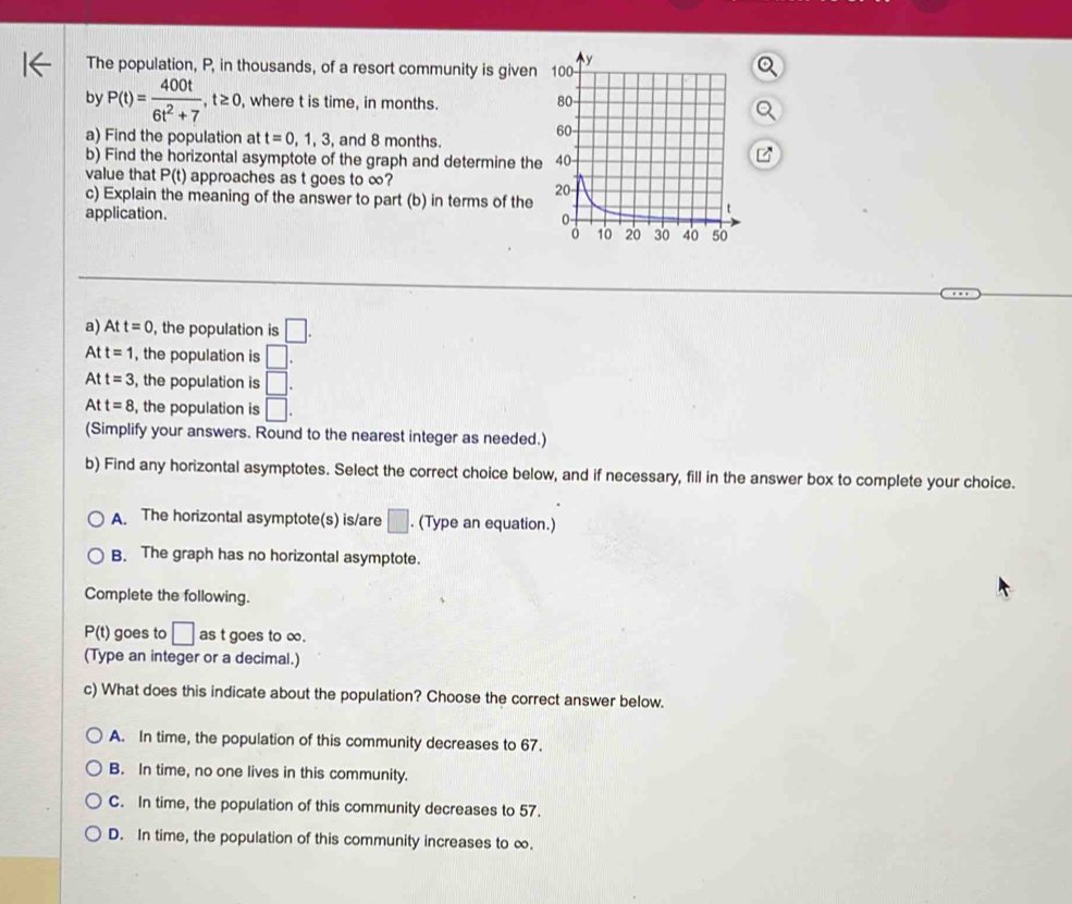 The population, P, in thousands, of a resort community is given
by P(t)= 400t/6t^2+7 , t≥ 0 , where t is time, in months.
a) Find the population at t=0,1,3, , and 8 months.
b) Find the horizontal asymptote of the graph and determine the
value that P(t) approaches as t goes to ∞?
c) Explain the meaning of the answer to part (b) in terms of the
application. 
a) Att=0 , the population is □. 
At t=1 , the population is □. 
At t=3 , the population is □.
Att=8 , the population is □. 
(Simplify your answers. Round to the nearest integer as needed.)
b) Find any horizontal asymptotes. Select the correct choice below, and if necessary, fill in the answer box to complete your choice.
A. The horizontal asymptote(s) is/are □. (Type an equation.)
B. The graph has no horizontal asymptote.
Complete the following.
P(t) goes to □ as t goes to ∞.
(Type an integer or a decimal.)
c) What does this indicate about the population? Choose the correct answer below.
A. In time, the population of this community decreases to 67.
B. In time, no one lives in this community.
C. In time, the population of this community decreases to 57.
D. In time, the population of this community increases to ∞.