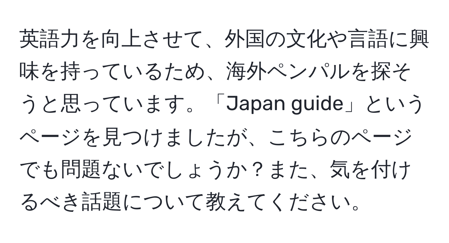 英語力を向上させて、外国の文化や言語に興味を持っているため、海外ペンパルを探そうと思っています。「Japan guide」というページを見つけましたが、こちらのページでも問題ないでしょうか？また、気を付けるべき話題について教えてください。