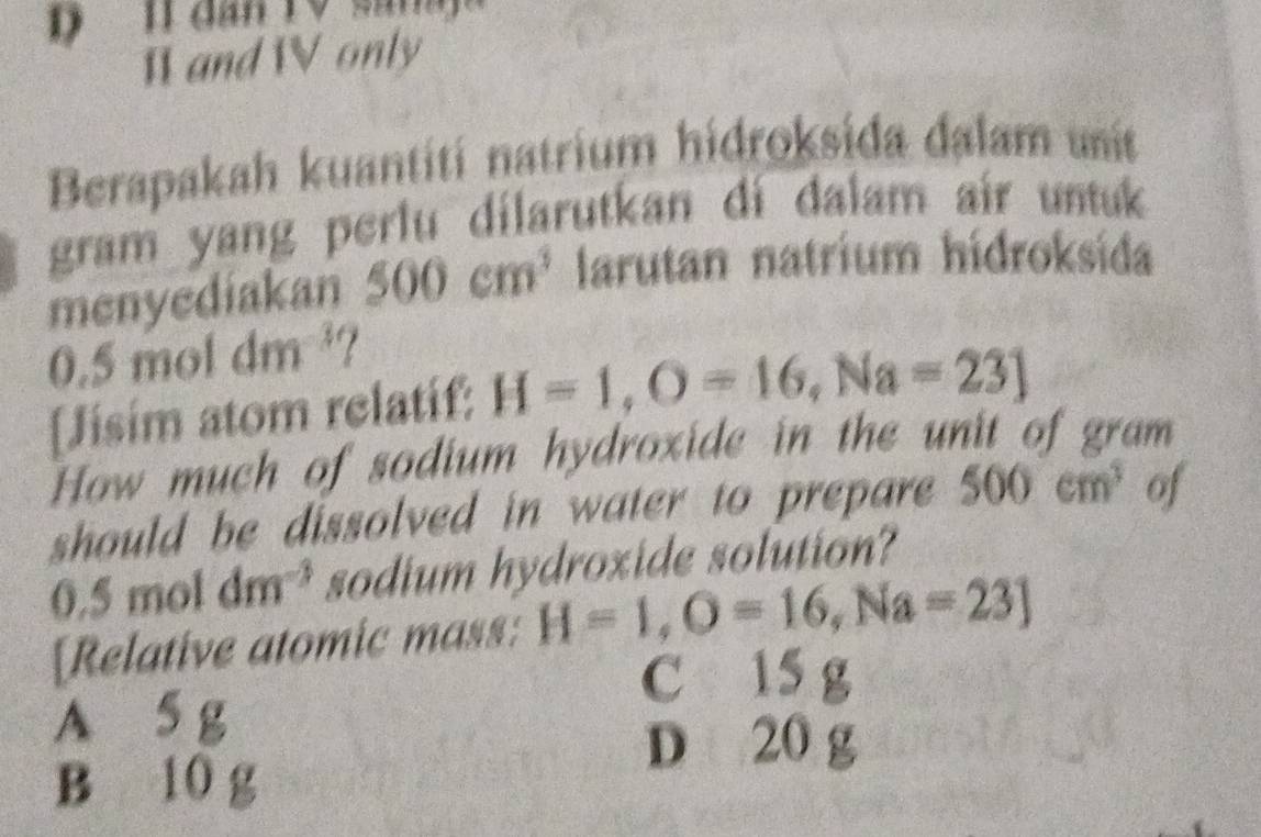 Ⅱ and W only
Berapakah kuantití natrium hidroksida dalam uit
gram yang perlu dilarutkan di dalam air untuk
menyediakan 500cm^3 larutan natrium hidroksida
0.5 mol dm^(-3) 7
[Jisim atom relatif: H=1,O=16, Na=23]
How much of sodium hydroxide in the unit of gram
should be dissolved in water to prepare 500cm^3 of
0.5 m ol dm^(-3) sodium hydroxide solution?
[Relative atomic mass: H=1, O=16, Na=23]
C 15 g
A 5 g
D 20 g
B 10 g