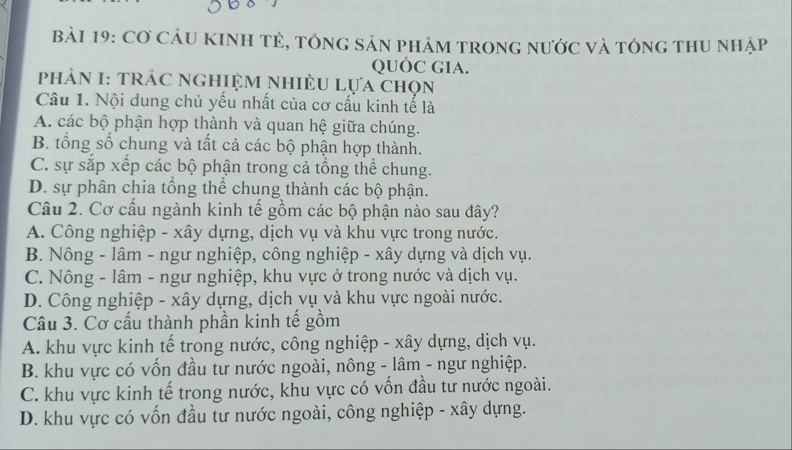 bảI 19: Cơ CầU KINH TÊ, tổnG sản phảm tronG nước và tông thU nhập
QUÓC GIA.
PhảN I: TRÁC NGHIỆM NHiÊU Lựa chọn
Câu 1. Nội dung chủ yếu nhất của cơ cấu kinh tế là
A. các bộ phận hợp thành và quan hệ giữa chúng.
B. tổng số chung và tất cả các bộ phận hợp thành.
C. sự sắp xếp các bộ phận trong cả tổng thể chung.
D. sự phân chia tổng thể chung thành các bộ phận.
Câu 2. Cơ cấu ngành kinh tế gồm các bộ phận nào sau đây?
A. Công nghiệp - xây dựng, dịch vụ và khu vực trong nước.
B. Nông - lâm - ngư nghiệp, công nghiệp - xây dựng và dịch vụ.
C. Nông - lâm - ngư nghiệp, khu vực ở trong nước và dịch vụ.
D. Công nghiệp - xây dựng, dịch vụ và khu vực ngoài nước.
Câu 3. Cơ cấu thành phần kinh tế gồm
A. khu vực kinh tế trong nước, công nghiệp - xây dựng, dịch vụ.
B. khu vực có vốn đầu tư nước ngoài, nông - lâm - ngư nghiệp.
C. khu vực kinh tế trong nước, khu vực có vốn đầu tư nước ngoài.
D. khu vực có vốn đầu tư nước ngoài, công nghiệp - xây dựng.