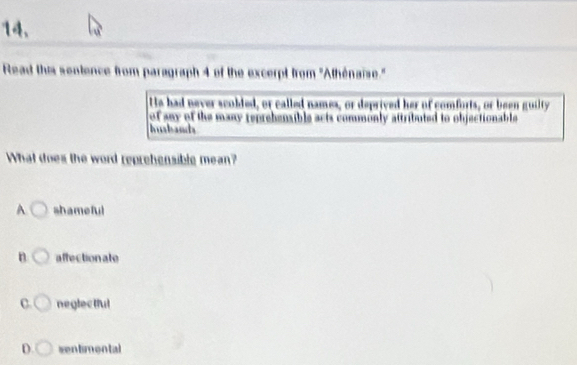 Read this sentence from paragraph 4 of the excerpt from ''Athénaiïse."
Hs had never scobled, or called names, or deprived her of comforts, or been guilty
of any of the many reprehensible acts commonly attributed to objectionable
Ibanda
What does the word reprehensible mean?
A shameful
n affectionate
C. neglectful
D. sentimontal