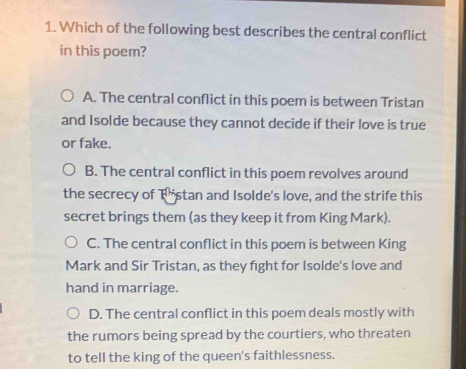 Which of the following best describes the central conflict
in this poem?
A. The central conflict in this poem is between Tristan
and Isolde because they cannot decide if their love is true
or fake.
B. The central conflict in this poem revolves around
the secrecy of Thistan and Isolde's love, and the strife this
secret brings them (as they keep it from King Mark).
C. The central conflict in this poem is between King
Mark and Sir Tristan, as they fight for Isolde's love and
hand in marriage.
D. The central conflict in this poem deals mostly with
the rumors being spread by the courtiers, who threaten
to tell the king of the queen's faithlessness.