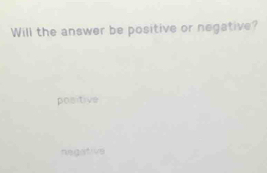 Will the answer be positive or negative?
positive
negative