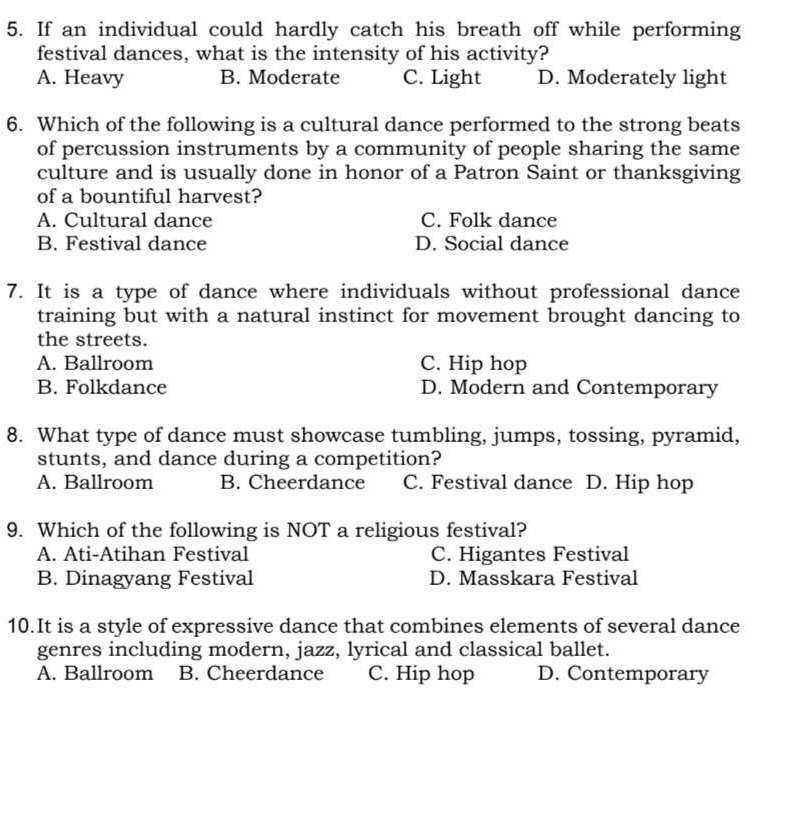 If an individual could hardly catch his breath off while performing
festival dances, what is the intensity of his activity?
A. Heavy B. Moderate C. Light D. Moderately light
6. Which of the following is a cultural dance performed to the strong beats
of percussion instruments by a community of people sharing the same
culture and is usually done in honor of a Patron Saint or thanksgiving
of a bountiful harvest?
A. Cultural dance C. Folk dance
B. Festival dance D. Social dance
7. It is a type of dance where individuals without professional dance
training but with a natural instinct for movement brought dancing to
the streets.
A. Ballroom C. Hip hop
B. Folkdance D. Modern and Contemporary
8. What type of dance must showcase tumbling, jumps, tossing, pyramid,
stunts, and dance during a competition?
A. Ballroom B. Cheerdance C. Festival dance D. Hip hop
9. Which of the following is NOT a religious festival?
A. Ati-Atihan Festival C. Higantes Festival
B. Dinagyang Festival D. Masskara Festival
10.It is a style of expressive dance that combines elements of several dance
genres including modern, jazz, lyrical and classical ballet.
A. Ballroom B. Cheerdance C. Hip hop D. Contemporary