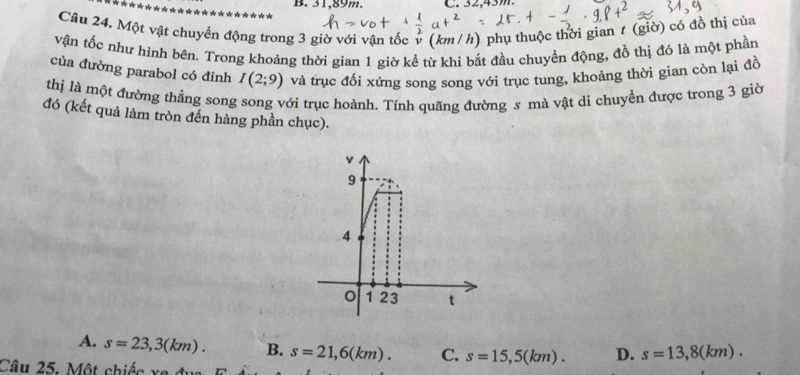 31,89m. C. 32,43m.
Câu 24. Một vật chuyển động trong 3 giờ với vận tốc v (km / h) phụ thuộc thời gian t (giờ) có đồ thị của
vận tốc như hình bên. Trong khoảng thời gian 1 giờ kể từ khi bắt đầu chuyển động, đồ thị đó là một phần
của đường parabol có đỉnh I(2;9) và trục đối xứng song song với trục tung, khoảng thời gian còn lại đồ
thị là một đường thẳng song song với trục hoành. Tính quãng đường s mà vật di chuyển được trong 3 giờ
đó (kết quả làm tròn đến hàng phần chục).
A. s=23,3(km). B. s=21,6(km). C. s=15,5(km). D. s=13,8(km). 
Câu 25. Một chiếc xa đụ