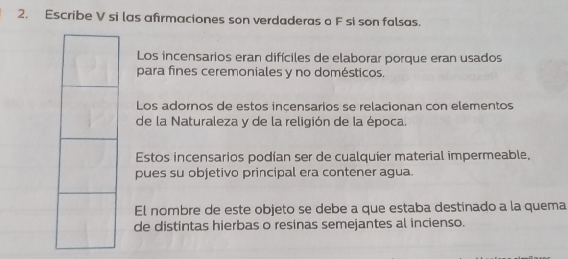 Escribe V si las afirmaciones son verdaderas o F si son falsas. 
Los incensarios eran difíciles de elaborar porque eran usados 
para fines ceremoniales y no domésticos. 
Los adornos de estos incensarios se relacionan con elementos 
de la Naturaleza y de la religión de la época. 
Estos incensarios podían ser de cualquier material impermeable, 
pues su objetivo principal era contener agua. 
El nombre de este objeto se debe a que estaba destinado a la quema 
de distintas hierbas o resinas semejantes al incienso.