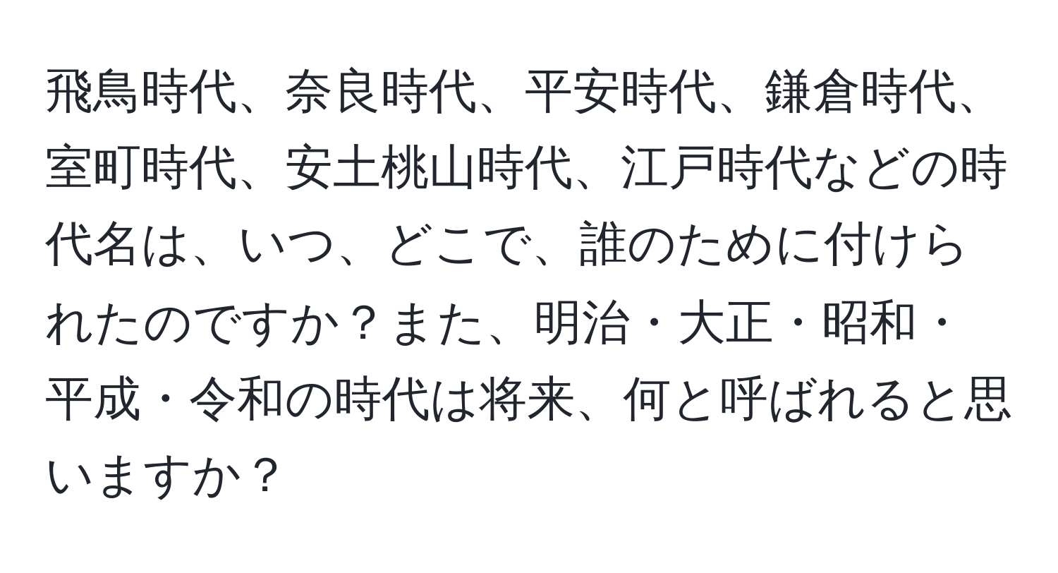 飛鳥時代、奈良時代、平安時代、鎌倉時代、室町時代、安土桃山時代、江戸時代などの時代名は、いつ、どこで、誰のために付けられたのですか？また、明治・大正・昭和・平成・令和の時代は将来、何と呼ばれると思いますか？