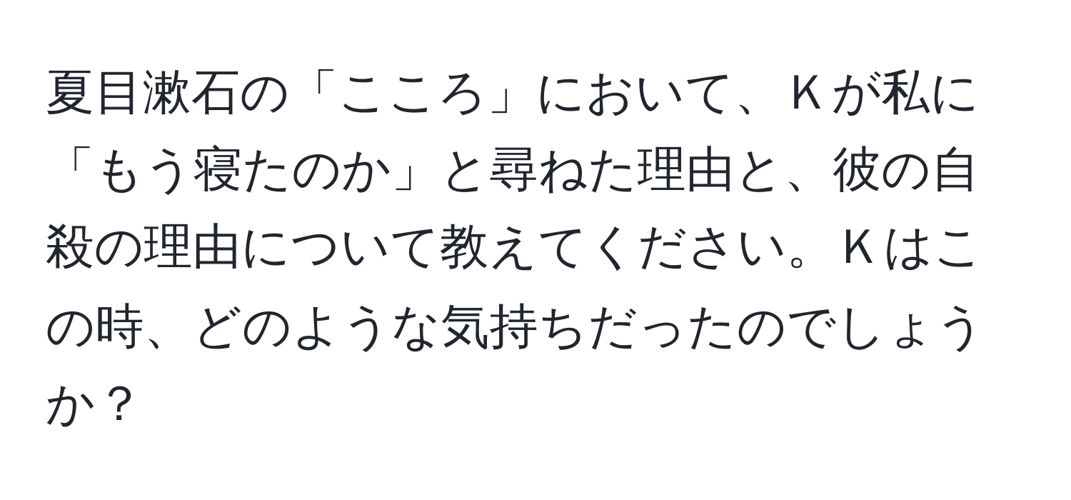 夏目漱石の「こころ」において、Ｋが私に「もう寝たのか」と尋ねた理由と、彼の自殺の理由について教えてください。Ｋはこの時、どのような気持ちだったのでしょうか？