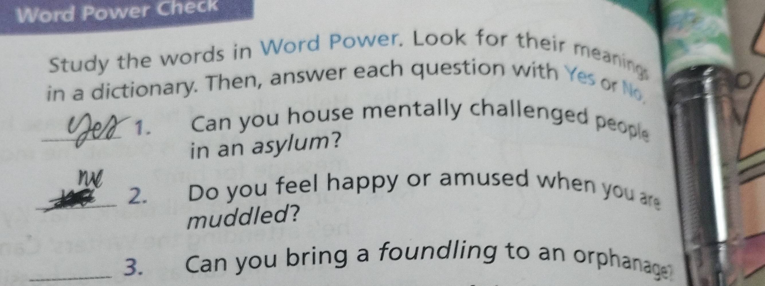 Word Power Check 
Study the words in Word Power. Look for their meaning 
in a dictionary. Then, answer each question with Yes or No, 
1. 
_Can you house mentally challenged people 
in an asylum? 
_2. Do you feel happy or amused when you are 
muddled? 
_3. Can you bring a foundling to an orphanage