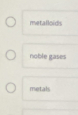 metalloids
noble gases
metals