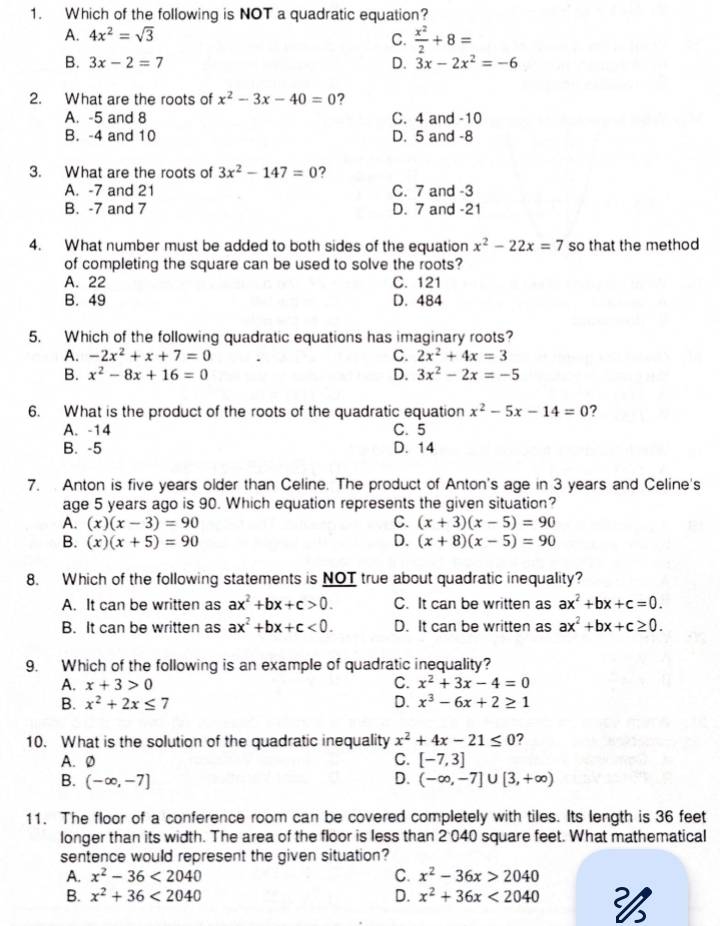 Which of the following is NOT a quadratic equation?
A. 4x^2=sqrt(3)
C.  x^2/2 +8=
B. 3x-2=7 D. 3x-2x^2=-6
2. What are the roots of x^2-3x-40=0 ?
A. -5 and 8 C. 4 and -10
B. -4 and 10 D. 5 and -8
3. What are the roots of 3x^2-147=0 ?
A. -7 and 21 C. 7 and -3
B. -7 and 7 D. 7 and -21
4. What number must be added to both sides of the equation x^2-22x=7 so that the method
of completing the square can be used to solve the roots?
A. 22 C. 121
B. 49 D. 484
5. Which of the following quadratic equations has imaginary roots?
A. -2x^2+x+7=0 C. 2x^2+4x=3
B. x^2-8x+16=0 D. 3x^2-2x=-5
6. What is the product of the roots of the quadratic equation x^2-5x-14=0 ?
A. -14 C. 5
B. -5 D. 14
7. Anton is five years older than Celine. The product of Anton's age in 3 years and Celine's
age 5 years ago is 90. Which equation represents the given situation?
A. (x)(x-3)=90 C. (x+3)(x-5)=90
B. (x)(x+5)=90 D. (x+8)(x-5)=90
8. Which of the following statements is NOT true about quadratic inequality?
A. It can be written as ax^2+bx+c>0. C. It can be written as ax^2+bx+c=0.
B. It can be written as ax^2+bx+c<0. D. It can be written as ax^2+bx+c≥ 0.
9. Which of the following is an example of quadratic inequality?
A. x+3>0 C. x^2+3x-4=0
B. x^2+2x≤ 7 D. x^3-6x+2≥ 1
10. What is the solution of the quadratic inequality x^2+4x-21≤ 0
A. Ø C. [-7,3]
B. (-∈fty ,-7] D. (-∈fty ,-7]∪ [3,+∈fty )
11. The floor of a conference room can be covered completely with tiles. Its length is 36 feet
longer than its width. The area of the floor is less than 2 040 square feet. What mathematical
sentence would represent the given situation?
A. x^2-36<2040</tex> C. x^2-36x>2040
B. x^2+36<2040</tex> D. x^2+36x<2040</tex>