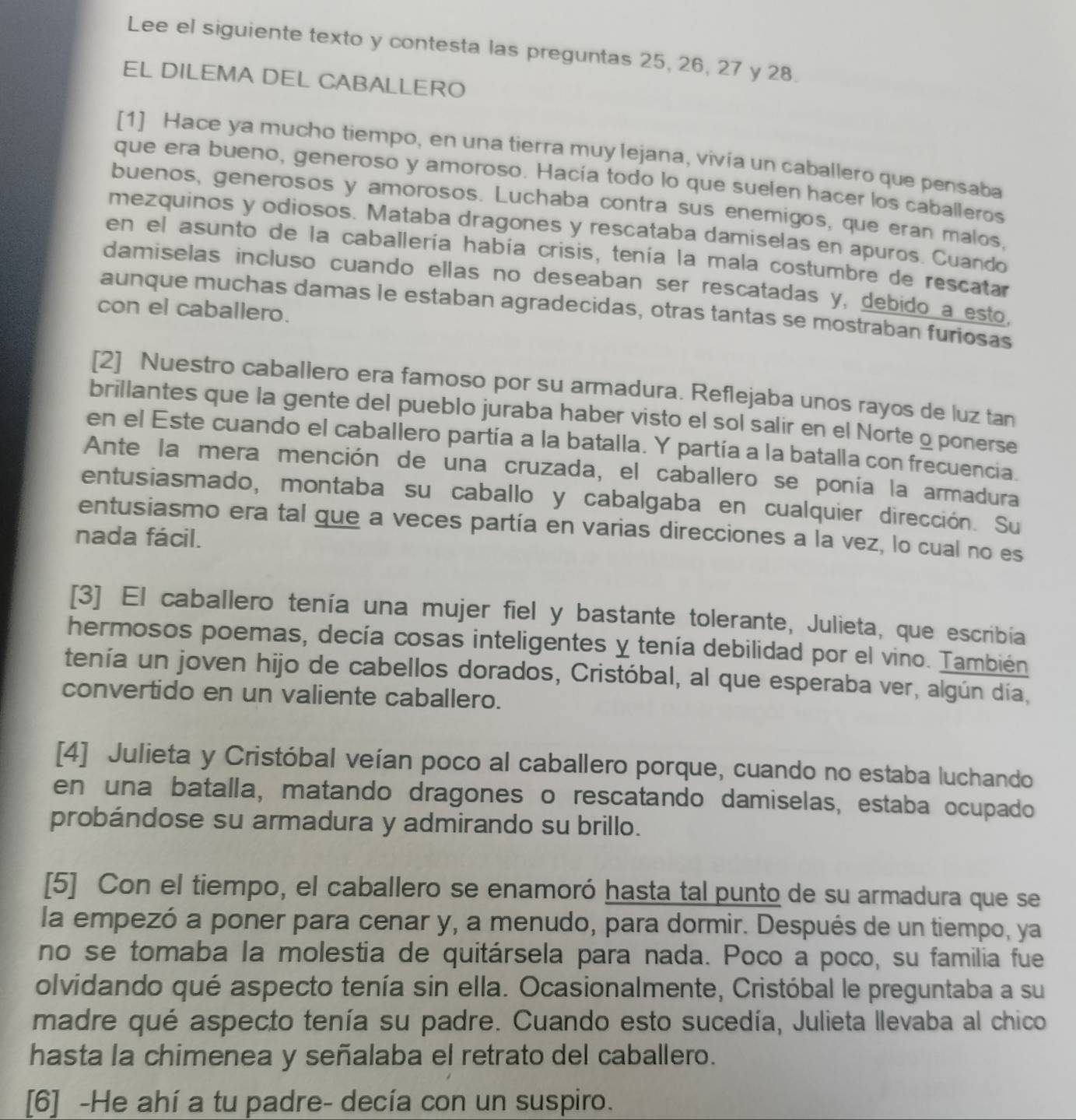 Lee el siguiente texto y contesta las preguntas 25, 26, 27 y 28.
EL DILEMA DEL CABALLERO
[1] Hace ya mucho tiempo, en una tierra muy lejana, vivía un caballero que pensaba
que era bueno, generoso y amoroso. Hacía todo lo que suelen hacer los caballeros
buenos, generosos y amorosos. Luchaba contra sus enemigos, que eran malos.
mezquinos y odiosos. Mataba dragones y rescataba damiselas en apuros. Cuando
en el asunto de la caballería había crisis, tenía la mala costumbre de rescatar
damiselas incluso cuando ellas no deseaban ser rescatadas y, debido a esto.
aunque muchas damas le estaban agradecidas, otras tantas se mostraban furiosas
con el caballero.
[2] Nuestro caballero era famoso por su armadura. Reflejaba unos rayos de luz tan
brillantes que la gente del pueblo juraba haber visto el sol salir en el Norte o ponerse
en el Este cuando el caballero partía a la batalla. Y partía a la batalla con frecuencia.
Ante la mera mención de una cruzada, el caballero se ponía la armadura
entusiasmado, montaba su caballo y cabalgaba en cualquier dirección. Su
entusiasmo era tal gue a veces partía en varias direcciones a la vez, lo cual no es
nada fácil.
[3] El caballero tenía una mujer fiel y bastante tolerante, Julieta, que escribía
hermosos poemas, decía cosas inteligentes y tenía debilidad por el vino. También
tenía un joven hijo de cabellos dorados, Cristóbal, al que esperaba ver, algún día,
convertido en un valiente caballero.
[4] Julieta y Cristóbal veían poco al caballero porque, cuando no estaba luchando
en una batalla, matando dragones o rescatando damiselas, estaba ocupado
probándose su armadura y admirando su brillo.
[5] Con el tiempo, el caballero se enamoró hasta tal punto de su armadura que se
la empezó a poner para cenar y, a menudo, para dormir. Después de un tiempo, ya
no se tomaba la molestia de quitársela para nada. Poco a poco, su familia fue
olvidando qué aspecto tenía sin ella. Ocasionalmente, Cristóbal le preguntaba a su
madre qué aspecto tenía su padre. Cuando esto sucedía, Julieta llevaba al chico
hasta la chimenea y señalaba el retrato del caballero.
[6] -He ahí a tu padre- decía con un suspiro.