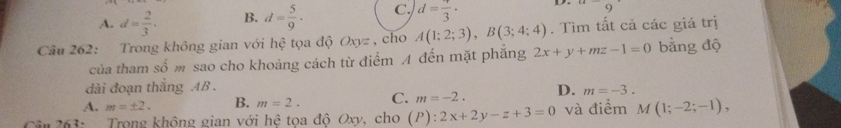 A. d= 2/3 .
C.
B. d= 5/9 . d=frac 3· 9 
Cầu 262: Trong không gian với hệ tọa độ Oxyz , cho A(1;2;3), B(3;4;4). Tìm tất cả các giá trị
của tham số m sao cho khoảng cách từ điểm A đến mặt phẳng 2x+y+mz-1=0 bằng độ
dài đoạn thắng AB.
A. m=± 2.
B. m=2.
C. m=-2.
D. m=-3. 
Cân 263: Trong không gian với hệ tọa độ Oxy, cho (P):2x+2y-z+3=0 và điểm M(1;-2;-1),