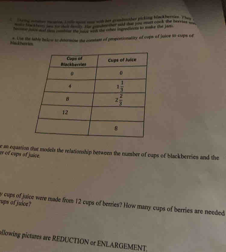 Thrng sommes racapes. Iouls sem ome was her gradmother picking blackherries. They 
mote howt hers lam for thei family. Hor grandmnther said that you must cook the herries un
heree jace and sew cemsblee the juce with the other ingredients to make the jam.
s. Use the table below to determine the constant of proportionality of cups of juice to cups of
black berries
e an equation that models the relationship between the number of cups of blackberries and the
er of cups of juice.
ups of juice?
y cups of juice were made from 12 cups of berries? How many cups of berries are needed
ollowing pictures are REDUCTION or ENLARGEMENT,