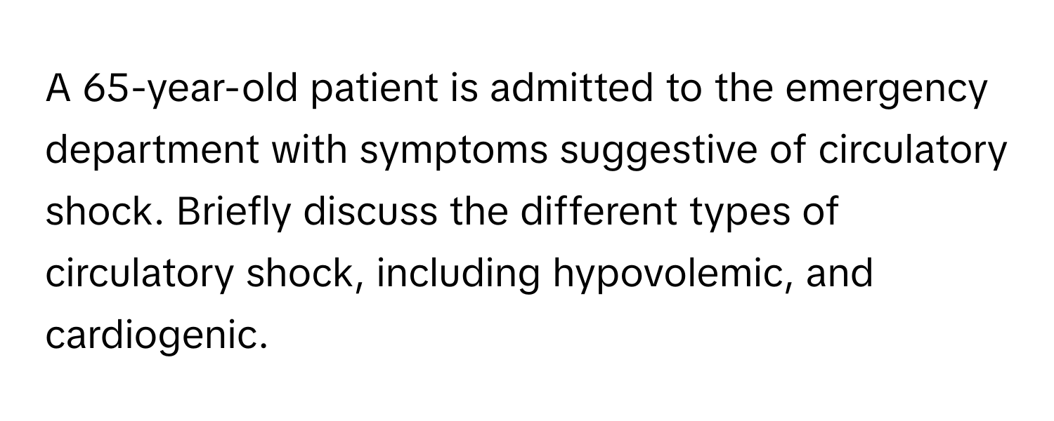 A 65-year-old patient is admitted to the emergency department with symptoms suggestive of circulatory shock. Briefly discuss the different types of circulatory shock, including hypovolemic, and cardiogenic.