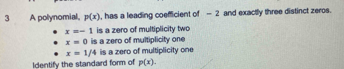 A polynomial, p(x) , has a leading coefficient of - 2 and exactly three distinct zeros.
x=-1 is a zero of multiplicity two
x=0 is a zero of multiplicity one
x=1/4 is a zero of multiplicity one
Identify the standard form of p(x).