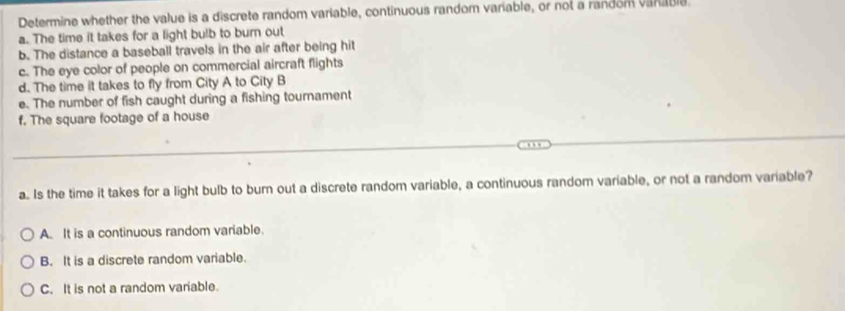 Determine whether the value is a discrete random variable, continuous random variable, or not a random varable.
a. The time it takes for a light bulb to burn out
b. The distance a baseball travels in the air after being hit
c. The eye color of people on commercial aircraft flights
d. The time it takes to fly from City A to City B
e. The number of fish caught during a fishing tournament
f. The square footage of a house
a. Is the time it takes for a light bulb to burn out a discrete random variable, a continuous random variable, or not a random variable?
A. It is a continuous random variable.
B. It is a discrete random variable.
C. It is not a random variable.