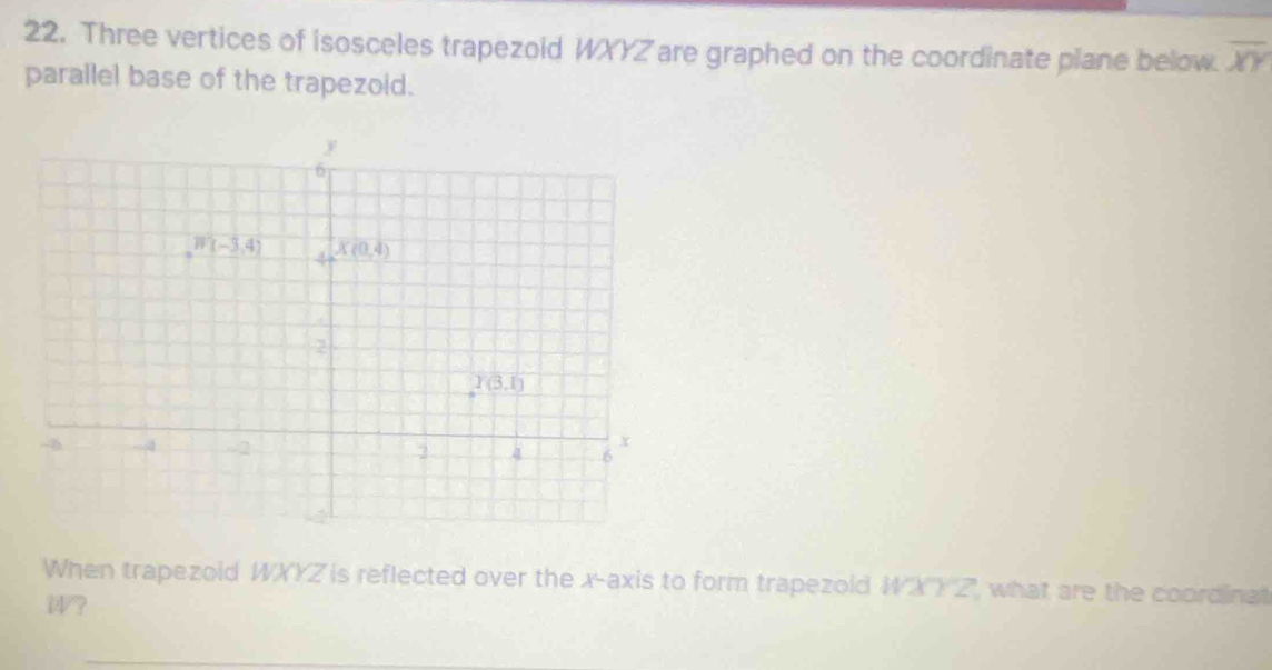 Three vertices of isosceles trapezoid WXYZ are graphed on the coordinate plane below. overline XY
parallel base of the trapezoid.
When trapezoid WXYZ is reflected over the x-axis to form trapezold WXY Z', what are the coordina
W?