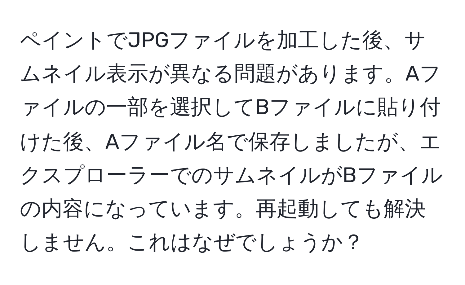 ペイントでJPGファイルを加工した後、サムネイル表示が異なる問題があります。Aファイルの一部を選択してBファイルに貼り付けた後、Aファイル名で保存しましたが、エクスプローラーでのサムネイルがBファイルの内容になっています。再起動しても解決しません。これはなぜでしょうか？