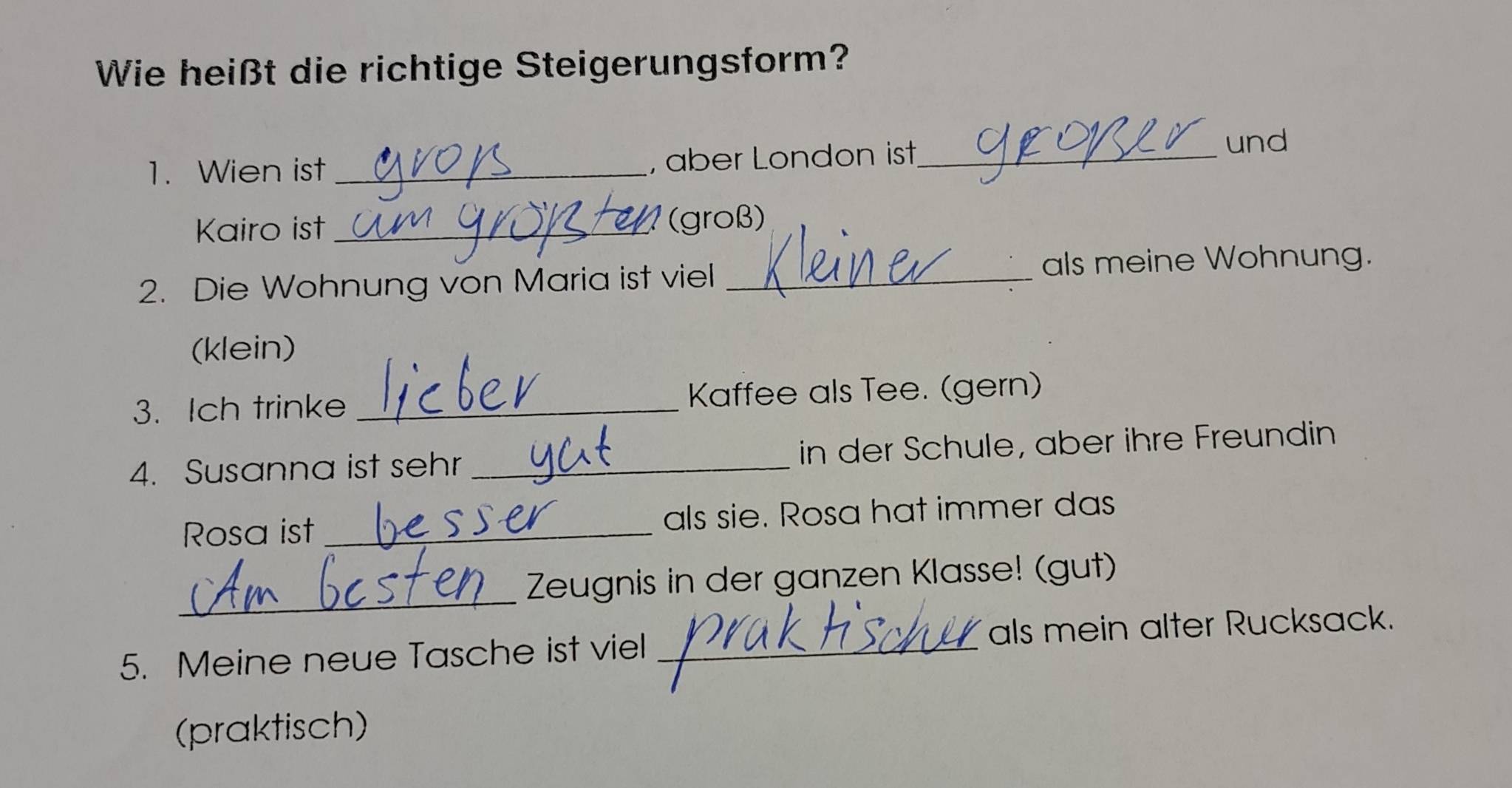 Wie heißt die richtige Steigerungsform? 
1. Wien ist _, aber London ist_ 
und 
Kairo ist _(groß) 
2. Die Wohnung von Maria ist viel _als meine Wohnung. 
(klein) 
3. Ich trinke _Kaffee als Tee. (gern) 
4. Susanna ist sehr _in der Schule, aber ihre Freundin 
Rosa ist _als sie. Rosa hat immer das 
_ 
Zeugnis in der ganzen Klasse! (gut) 
5. Meine neue Tasche ist viel _als mein alter Rucksack. 
(praktisch)