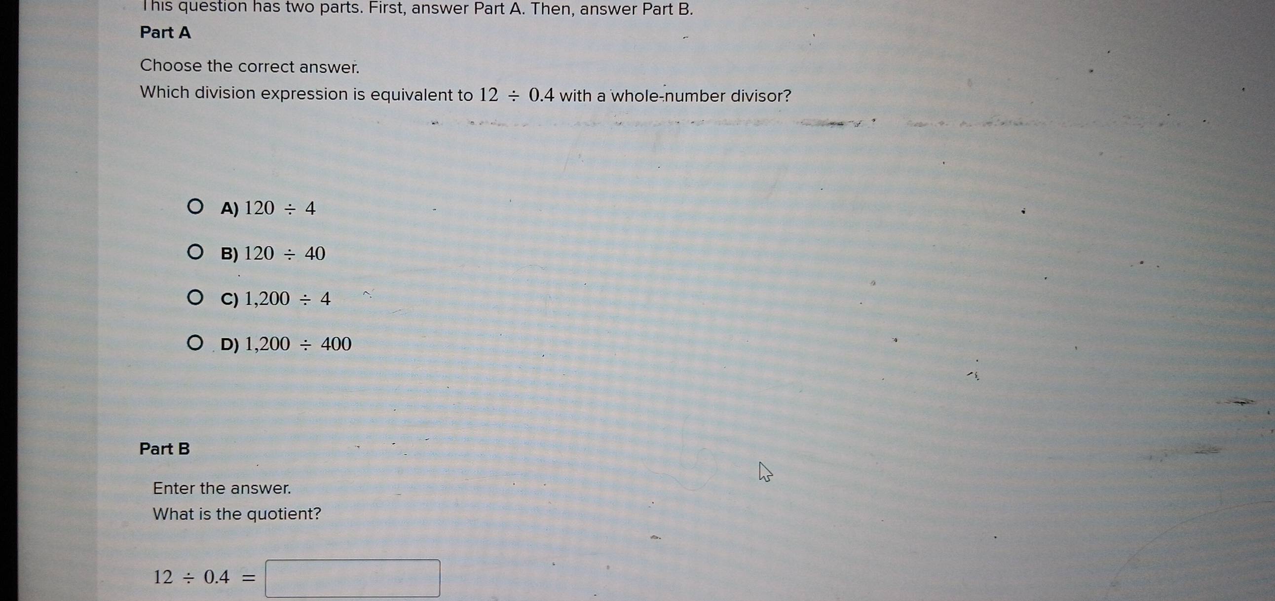 This question has two parts. First, answer Part A. Then, answer Part B.
Part A
Choose the correct answer.
Which division expression is equivalent to 12/ 0.4 with a whole-number divisor?
A) 120/ 4
B) 120/ 40
C) 1,200/ 4
D) 1,200/ 400
Part B
Enter the answer.
What is the quotient?
12/ 0.4=□