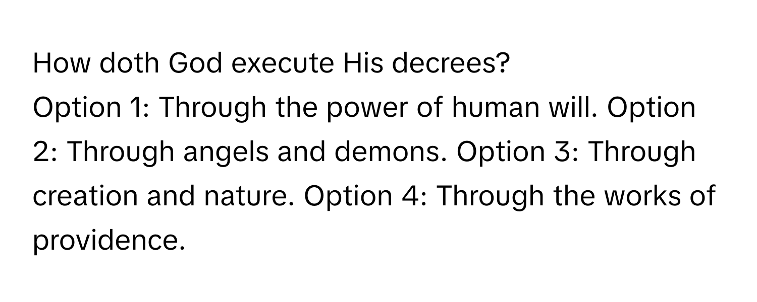 How doth God execute His decrees?

Option 1: Through the power of human will. Option 2: Through angels and demons. Option 3: Through creation and nature. Option 4: Through the works of providence.