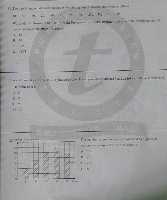 The weekly amount of pocket money in RM for a group of students are shown as follows:
10, 50, 30, 20, 60, 20, 25, 40, 200, 10, 50, 10
Which of the following values, in RM is the best measure of central tendency to represent the weekly amount of
pocket money of the group of students,
A. 10
B. 20
C. 27.5
D. 43.75
11. A set of numbers, x_1, x_2, x_3,..., x_n has mode of m. If every number is divided 3 and added by 5, the new mode is 9.
The value of m is
A. 6
B. 8
C. 9
D. 12
12 Number of contestants The bar chart shows the scores of obtained by a group of
contestants in a quiz. The median score is
12
10
A. 6.5
8
B. 7
6 C. 7.5
4 D. 8
2
0
5 6 7 8 9 Score