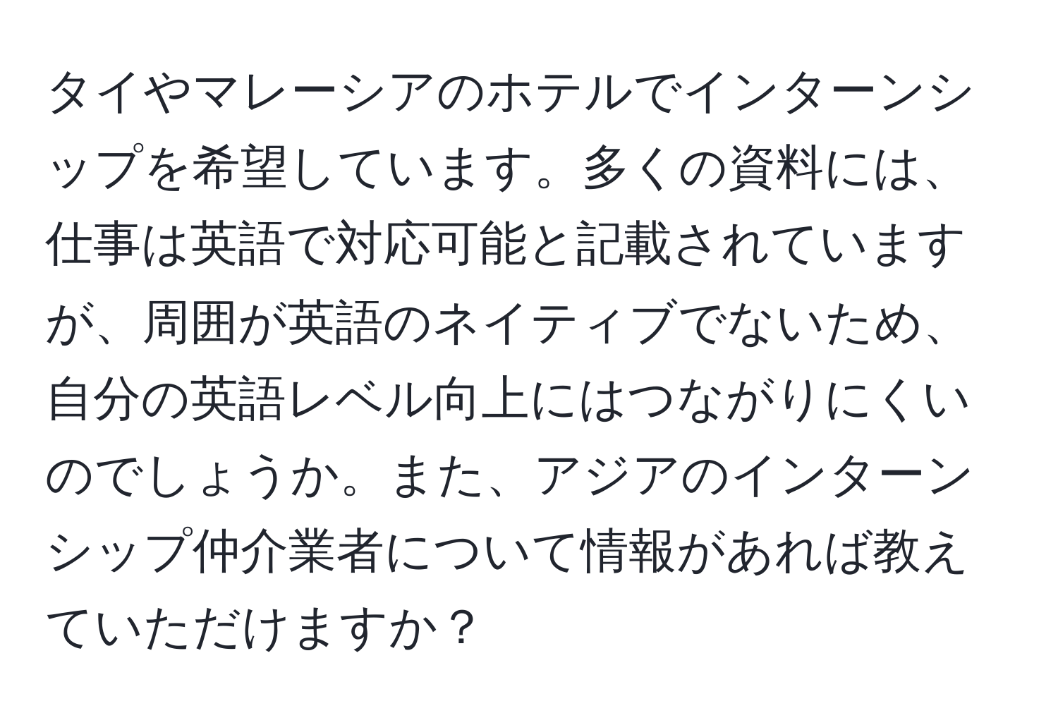 タイやマレーシアのホテルでインターンシップを希望しています。多くの資料には、仕事は英語で対応可能と記載されていますが、周囲が英語のネイティブでないため、自分の英語レベル向上にはつながりにくいのでしょうか。また、アジアのインターンシップ仲介業者について情報があれば教えていただけますか？