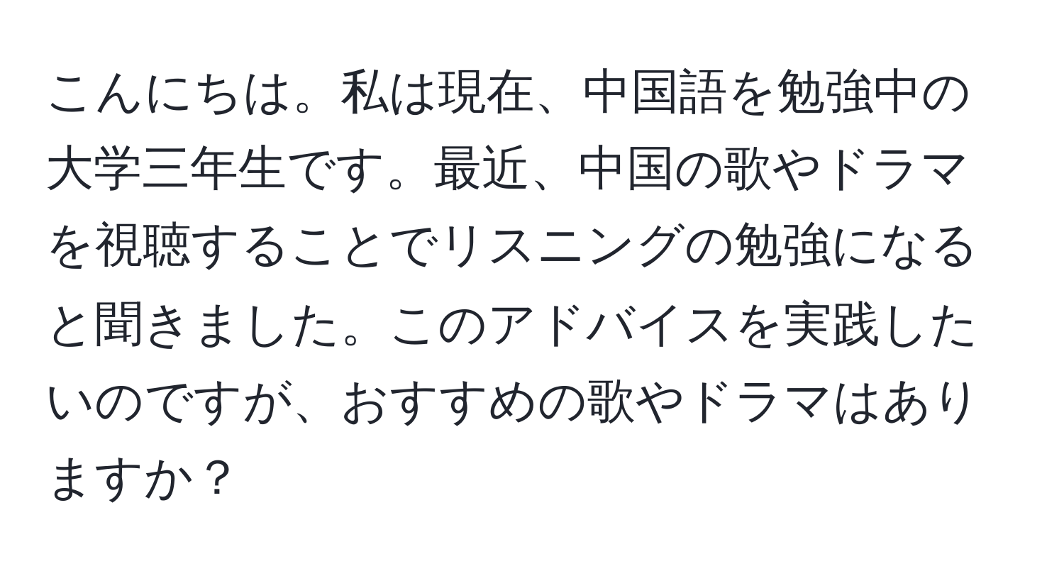 こんにちは。私は現在、中国語を勉強中の大学三年生です。最近、中国の歌やドラマを視聴することでリスニングの勉強になると聞きました。このアドバイスを実践したいのですが、おすすめの歌やドラマはありますか？