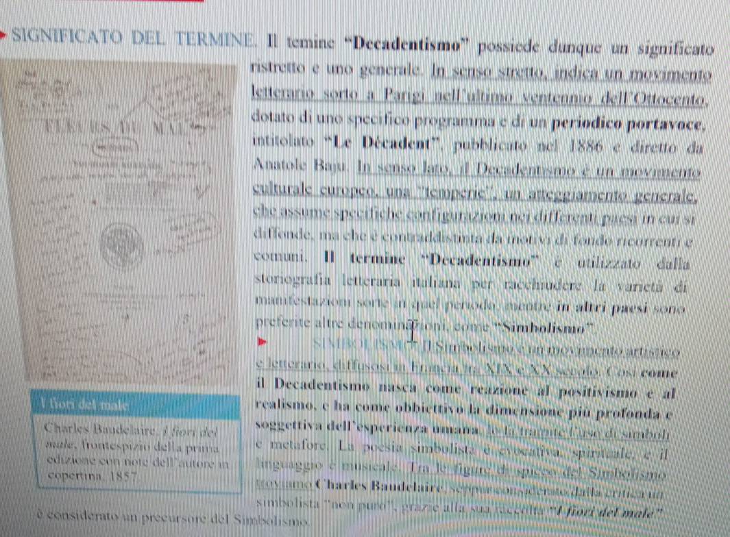 SIGNIFICATO DEL TERMINE. Il temine “Decadentismo” possiede dunque un significato
ristretto e uno generale. In senso stretto, indica un movimento
letterario sorto a Parigi nell"ultimo ventennio dell"Ottocento.
dotato di uno specífico programma e di un períódico portavoce,
M A 1
intitolato “Le Décadent”, pubblicato nel 1886 e diretto da
   Anatole Baju. In senso lato, il Decadentismo é un movimento
          
culturale europeo, una ''tempérie'', un atteggíamento genérale,
che assume specifiche configurazioni nei differenti paesi in cuí si
diffonde, ma che é contraddistinta da motivi di fondo ricorrenti e
comuni. II termine “Decadentismo” é utilizzato dalla
storiografía letteraría italiana per racchiudere la varietà dí
manifestaziom sorte in quel período, mentre in altri paesi sono
preferite altre denominaioni, come 'Simholismo”''
SMO II Simbolismo é un movimento artístico
e letterário, diffusosi in Francia ir XIX e XX secolo. Cosí come
il Decadentismo nasca come reazione al positívismo e al
l fiori del male realismo, e ha come obbiettivo la dimensione più profonda e
Charles Baudelaire,f t d soggettiva dell'esperienza umaña, lo la tramite lusó de simbol
male, frontespizió della prima e metafore. La poesia simbolista é evocativa, spirituale, e il
édizione con noté dell'autore in linguaggio e musicale. Tra le figure de spiceo del Simbolismo
copertina, 1857.  rovimo Charles Baudelaire, seppunconsiderato dalla crítica ua
simbolista ''non puro'', grazie alla sua ráccólta ''Ifiori del malé'
é considerato un precursore del Simbolismo.