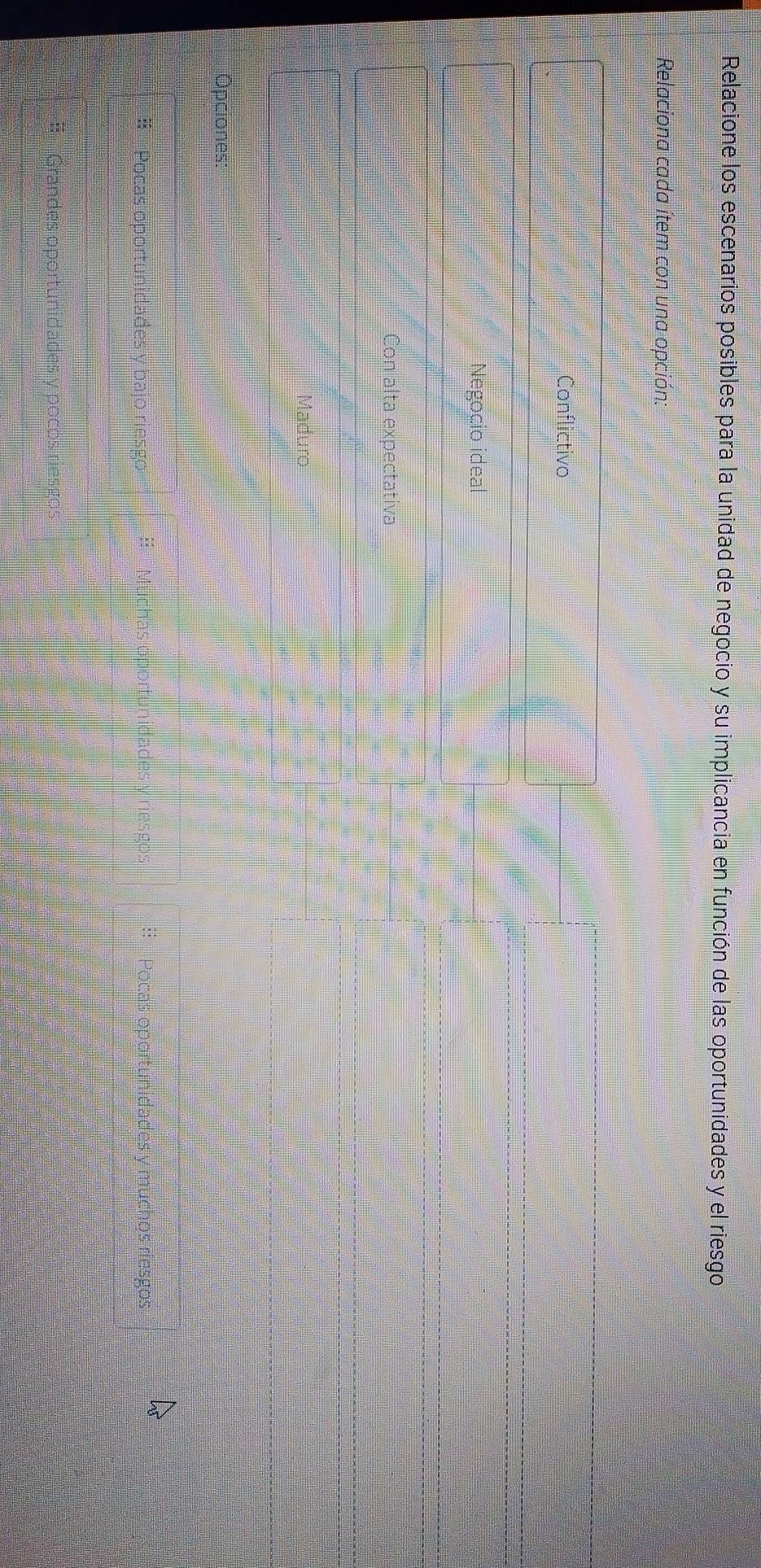 Relacione los escenarios posibles para la unidad de negocio y su implicancia en función de las oportunidades y el riesgo
Relaciona cada ítem con una opción:
Conflictivo
Negoçio ideal
Con alta expectativa
Maduro
* Pocas oportunidades
V r lades y res e
es y muchos riesgos