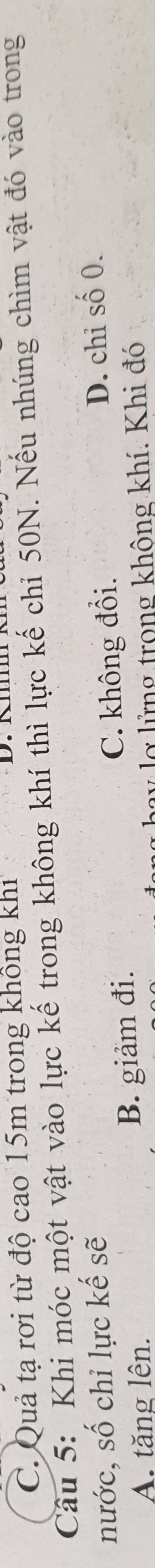 C. Quả tạ rơi từ độ cao 15m trong không khi
Câu 5: Khi móc một vật vào lực kế trong không khí thì lực kế chi 50N. Nếu nhúng chìm vật đó vào trong
nước, số chỉ lực kế sẽ
A. tăng lên. B. giảm đi. C. không đổi. D. chi số 0.
v lợ lửng trong không khí. Khi đó